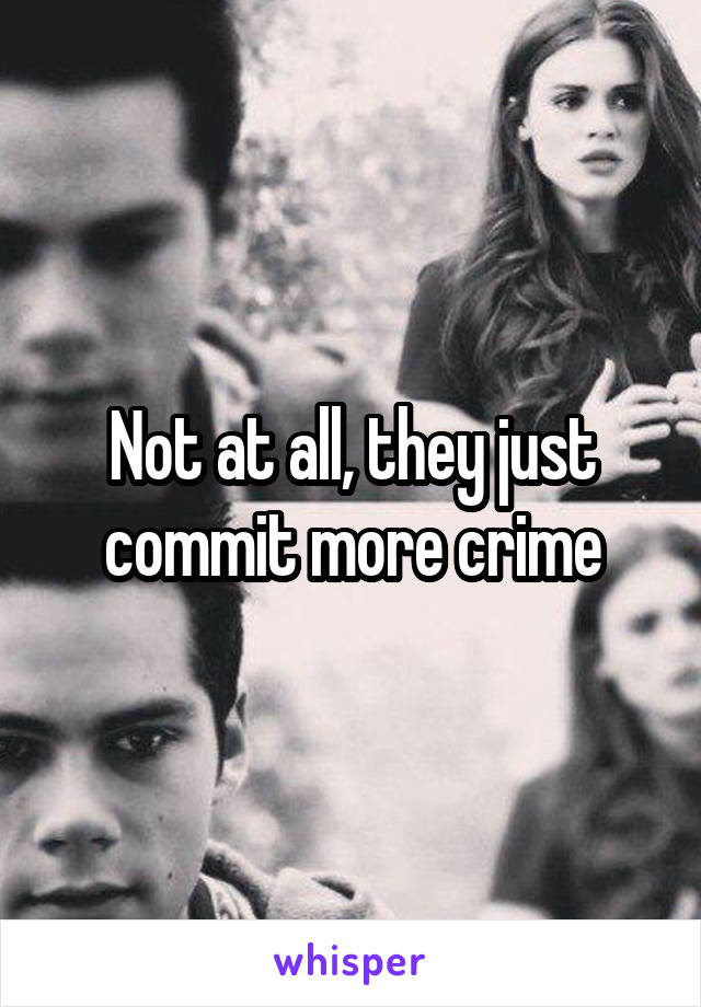 Not at all, they just commit more crime