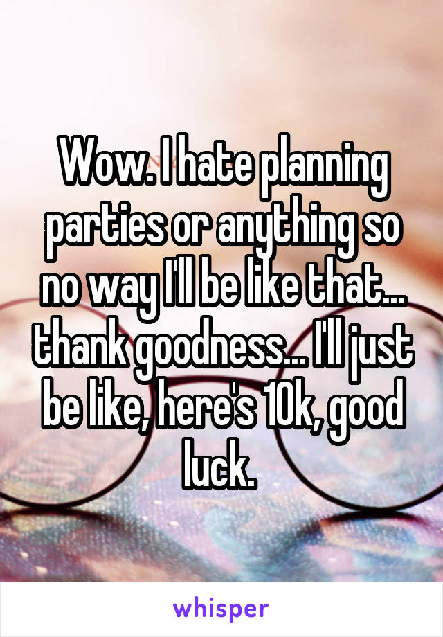 Wow. I hate planning parties or anything so no way I'll be like that... thank goodness... I'll just be like, here's 10k, good luck. 