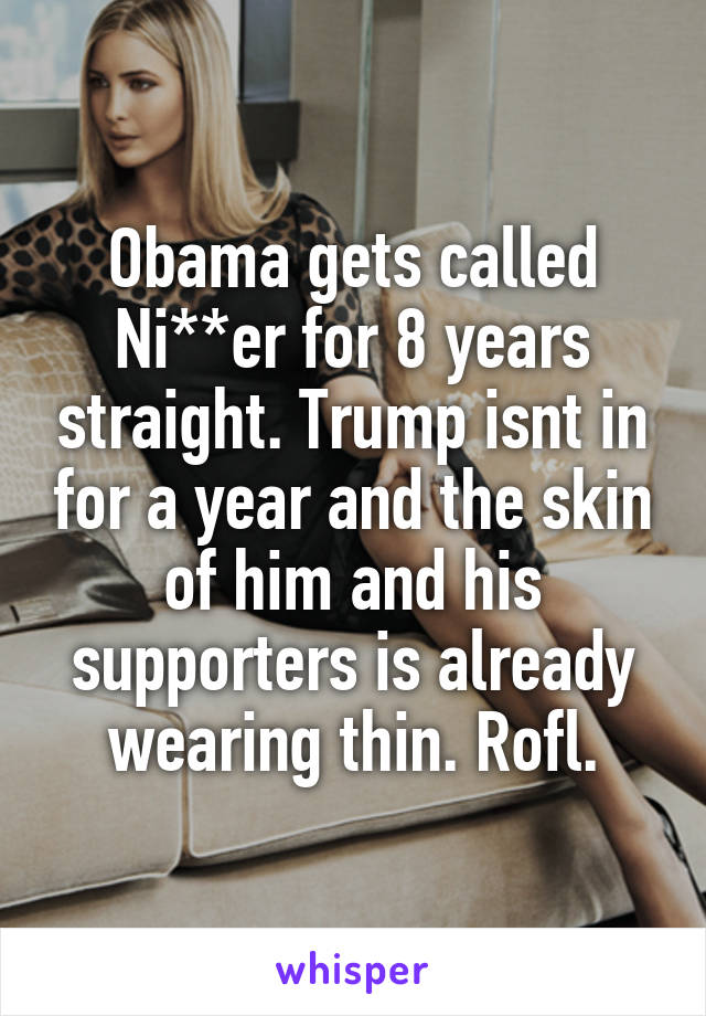 Obama gets called Ni**er for 8 years straight. Trump isnt in for a year and the skin of him and his supporters is already wearing thin. Rofl.