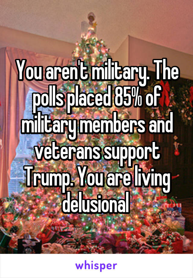 You aren't military. The polls placed 85% of military members and veterans support Trump. You are living delusional 