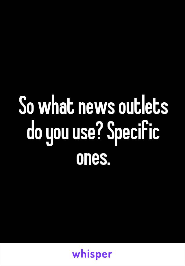 So what news outlets do you use? Specific ones.