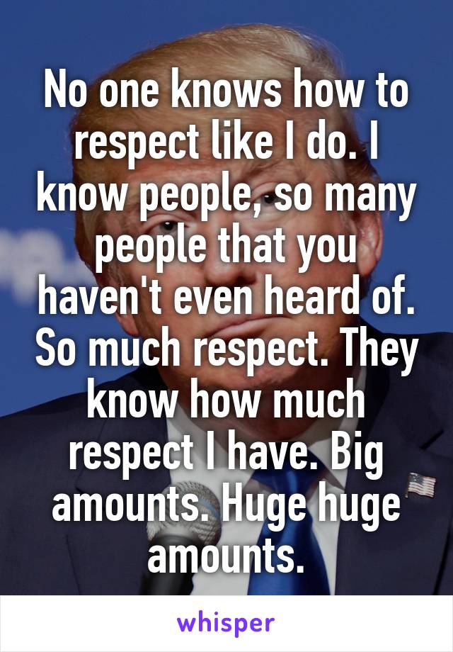 No one knows how to respect like I do. I know people, so many people that you haven't even heard of. So much respect. They know how much respect I have. Big amounts. Huge huge amounts.