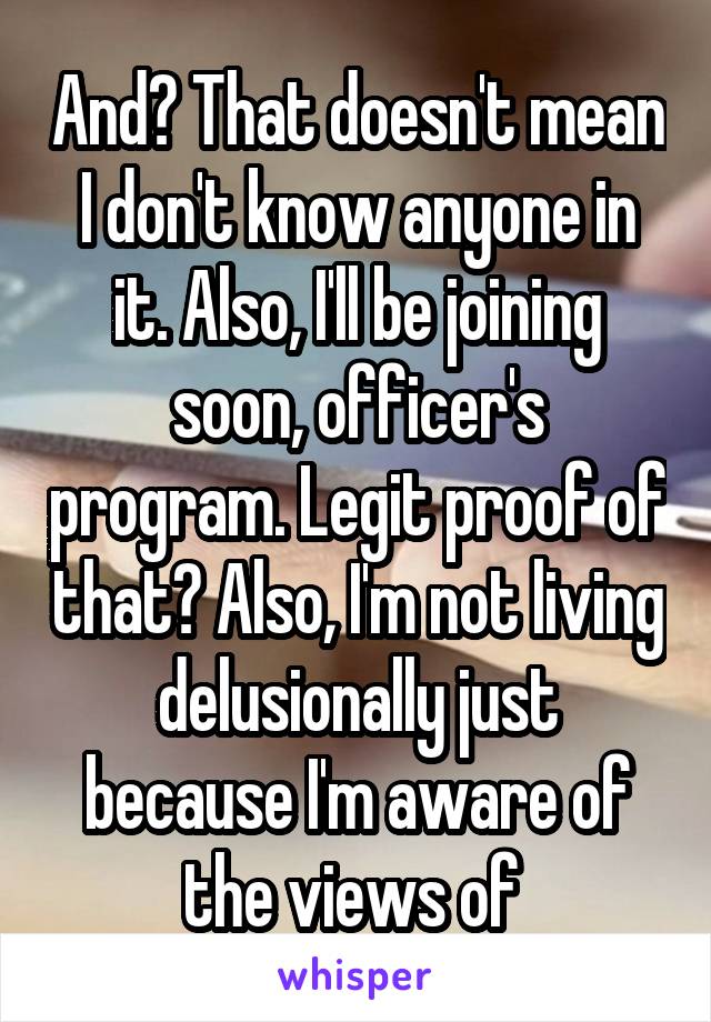 And? That doesn't mean I don't know anyone in it. Also, I'll be joining soon, officer's program. Legit proof of that? Also, I'm not living delusionally just because I'm aware of the views of 