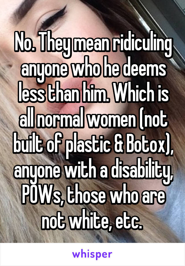 No. They mean ridiculing anyone who he deems less than him. Which is all normal women (not built of plastic & Botox), anyone with a disability, POWs, those who are not white, etc. 