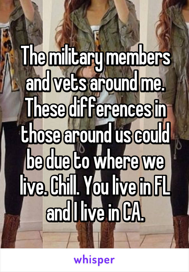 The military members and vets around me. These differences in those around us could be due to where we live. Chill. You live in FL and I live in CA.