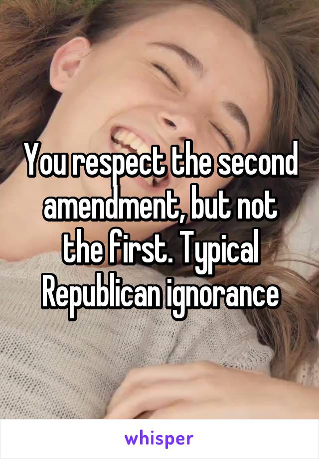 You respect the second amendment, but not the first. Typical Republican ignorance