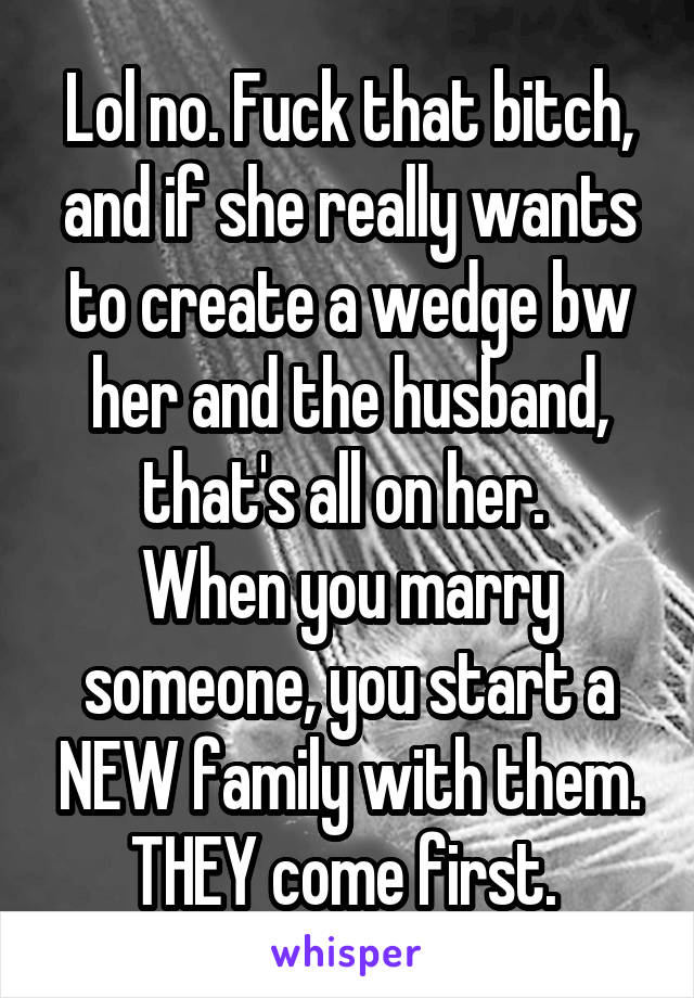 Lol no. Fuck that bitch, and if she really wants to create a wedge bw her and the husband, that's all on her. 
When you marry someone, you start a NEW family with them. THEY come first. 