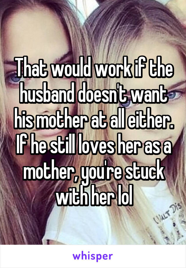 That would work if the husband doesn't want his mother at all either. If he still loves her as a mother, you're stuck with her lol