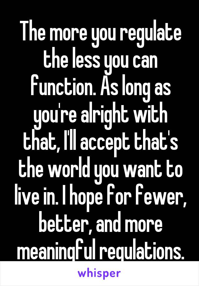 The more you regulate the less you can function. As long as you're alright with that, I'll accept that's the world you want to live in. I hope for fewer, better, and more meaningful regulations.