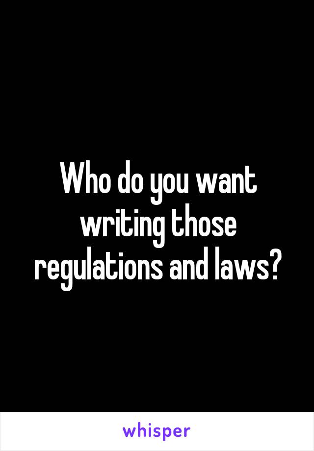 Who do you want writing those regulations and laws?