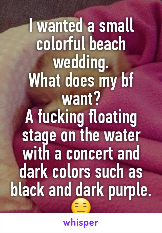 I wanted a small colorful beach wedding.
What does my bf want?
A fucking floating stage on the water with a concert and dark colors such as black and dark purple.
😑