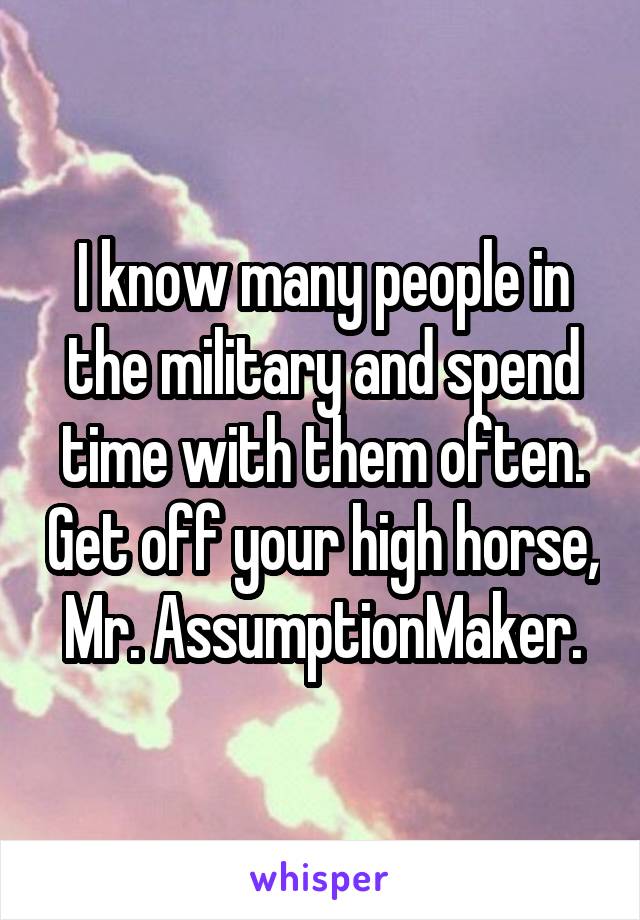 I know many people in the military and spend time with them often. Get off your high horse, Mr. AssumptionMaker.