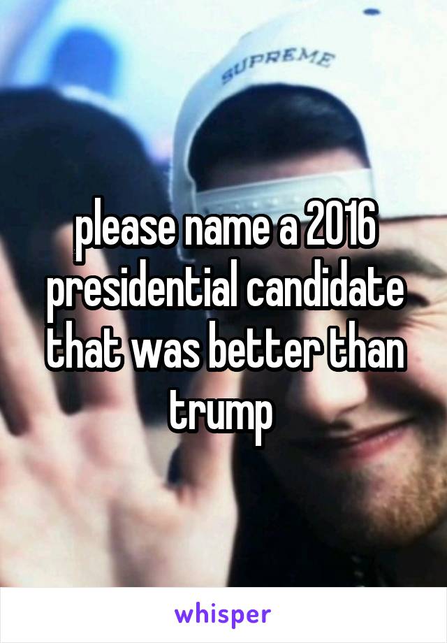 please name a 2016 presidential candidate that was better than trump 