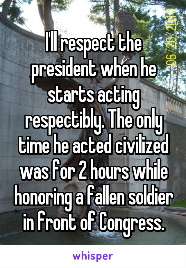 I'll respect the president when he starts acting respectibly. The only time he acted civilized was for 2 hours while honoring a fallen soldier in front of Congress.