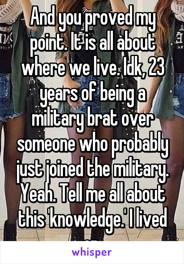 And you proved my point. It is all about where we live. Idk, 23 years of being a military brat over someone who probably just joined the military. Yeah. Tell me all about this 'knowledge.' I lived on 