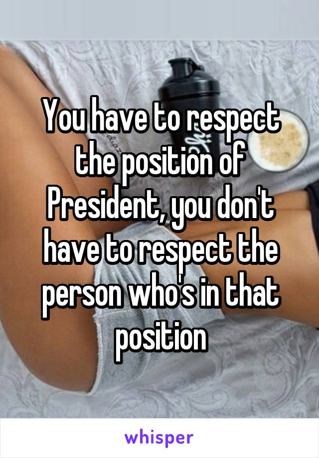 You have to respect the position of President, you don't have to respect the person who's in that position