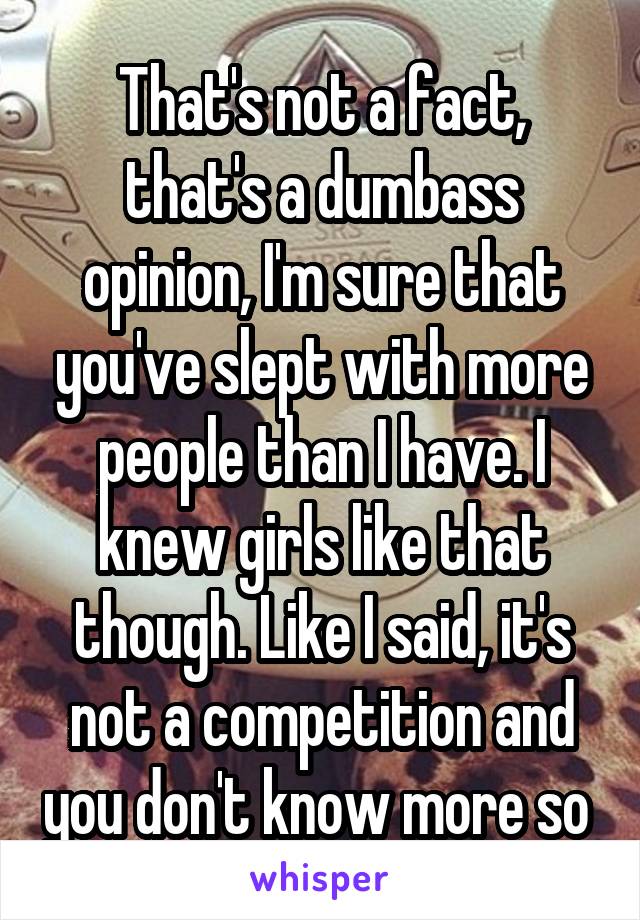 That's not a fact, that's a dumbass opinion, I'm sure that you've slept with more people than I have. I knew girls like that though. Like I said, it's not a competition and you don't know more so 