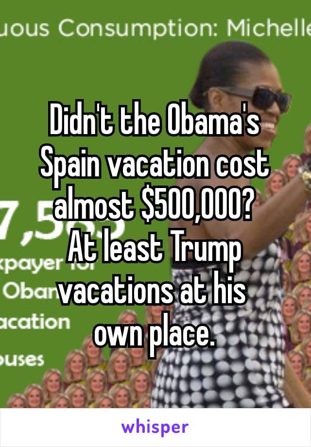 Didn't the Obama's​ Spain vacation cost almost $500,000?
At least Trump vacations at his 
own place.