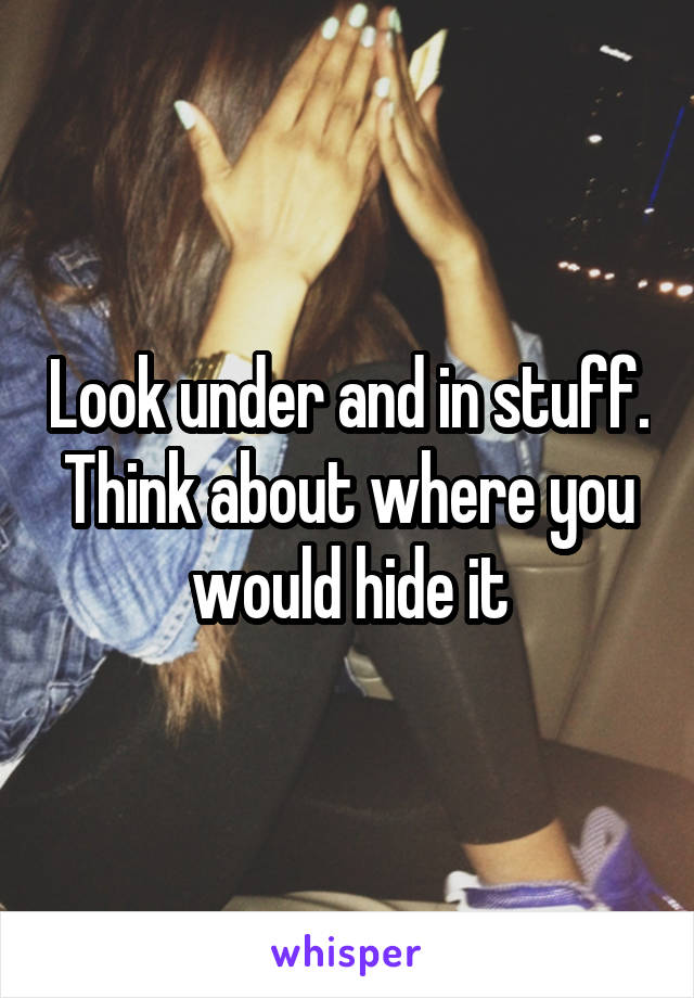 Look under and in stuff. Think about where you would hide it
