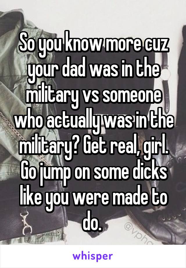 So you know more cuz your dad was in the military vs someone who actually was in the military? Get real, girl. Go jump on some dicks like you were made to do. 