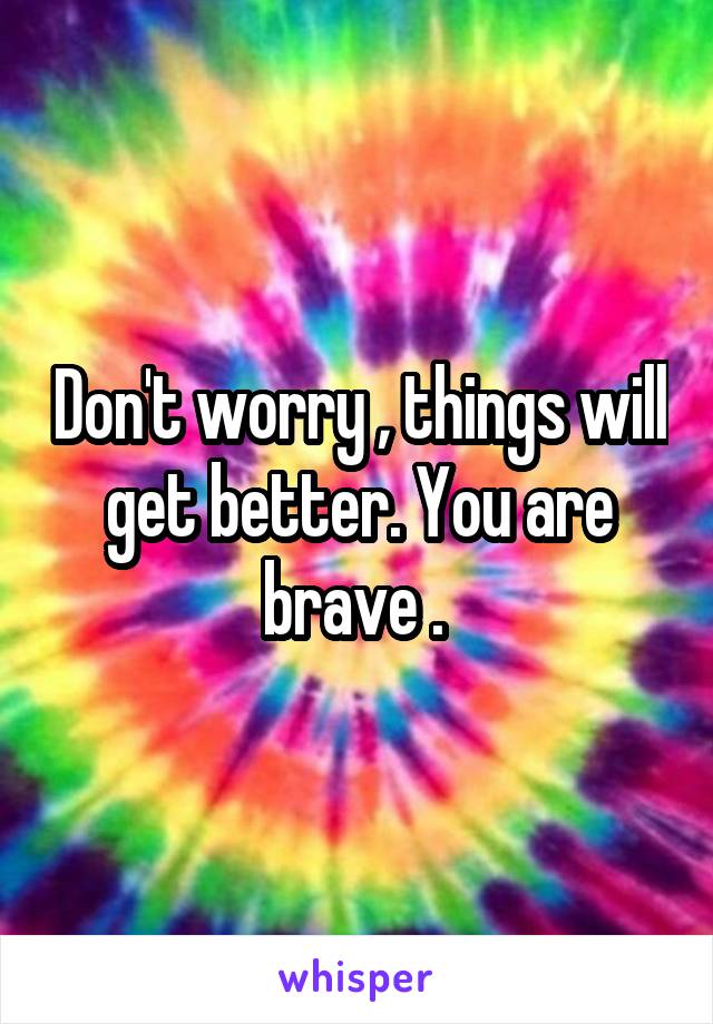 Don't worry , things will get better. You are brave . 