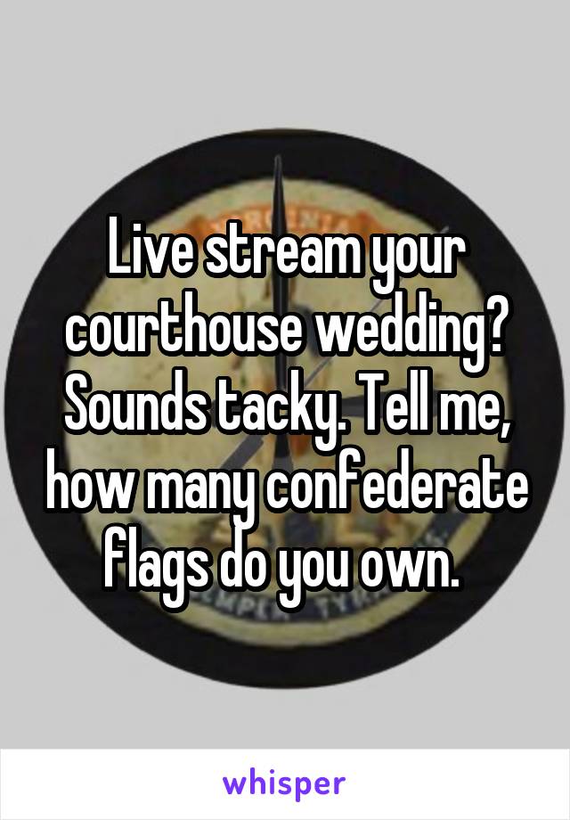 Live stream your courthouse wedding? Sounds tacky. Tell me, how many confederate flags do you own. 