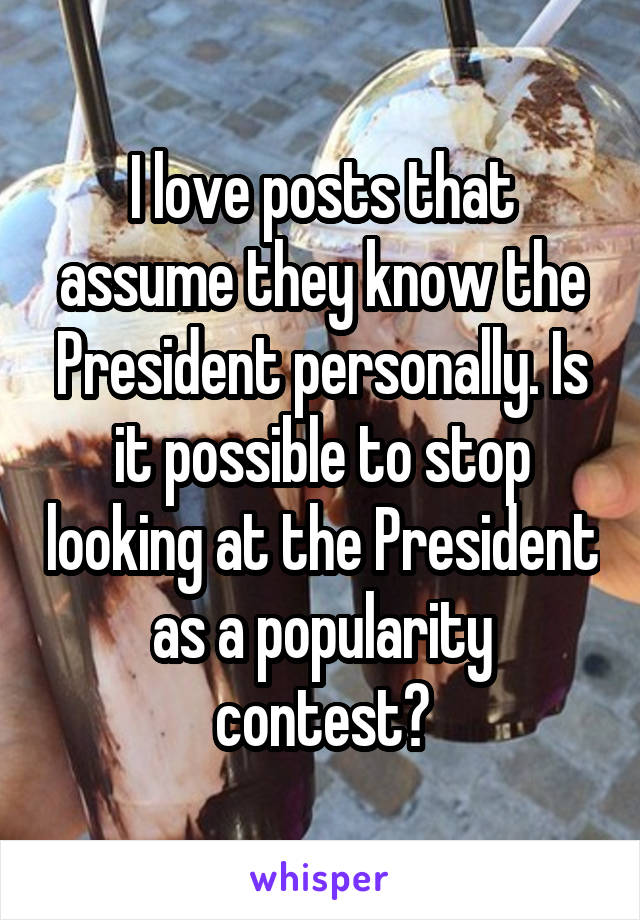 I love posts that assume they know the President personally. Is it possible to stop looking at the President as a popularity contest?