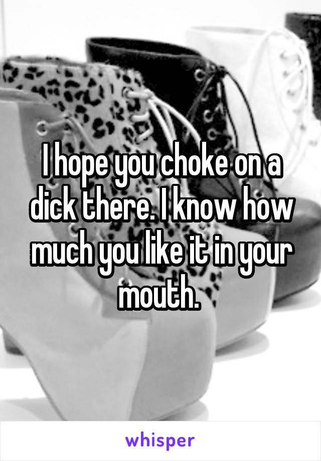 I hope you choke on a dick there. I know how much you like it in your mouth. 