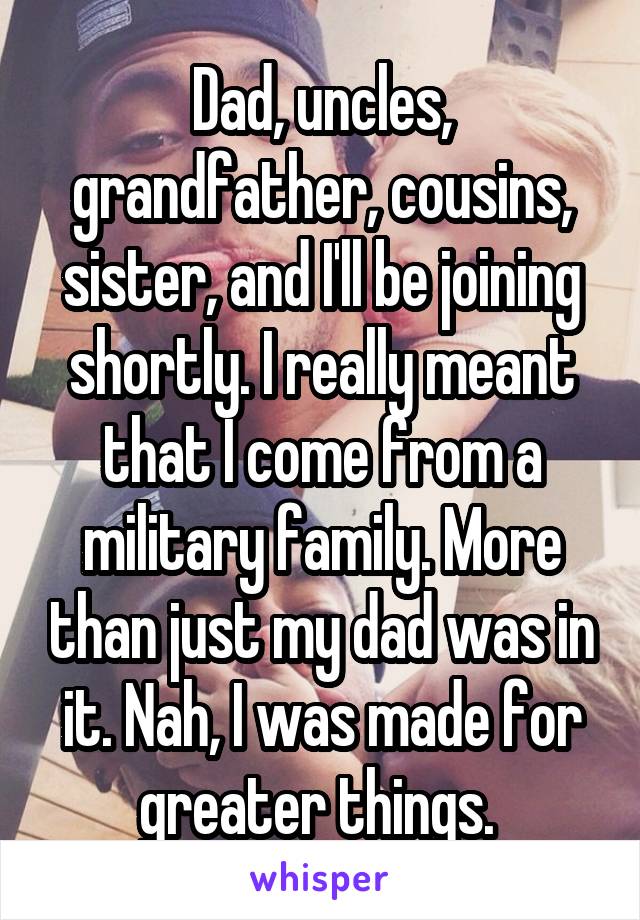 Dad, uncles, grandfather, cousins, sister, and I'll be joining shortly. I really meant that I come from a military family. More than just my dad was in it. Nah, I was made for greater things. 