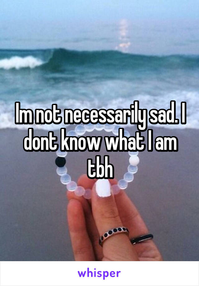 Im not necessarily sad. I dont know what I am tbh