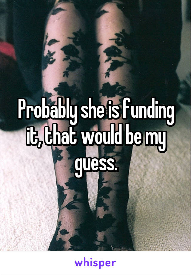 Probably she is funding it, that would be my guess.