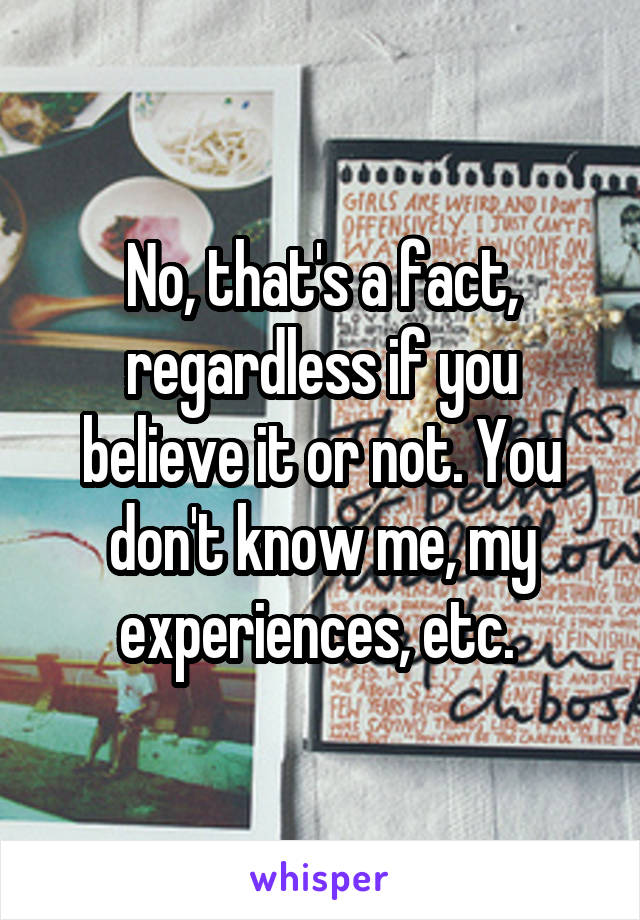 No, that's a fact, regardless if you believe it or not. You don't know me, my experiences, etc. 