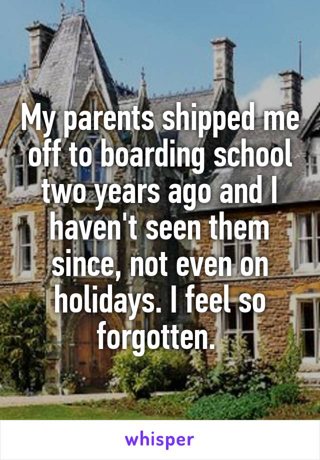 My parents shipped me off to boarding school two years ago and I haven't seen them since, not even on holidays. I feel so forgotten. 
