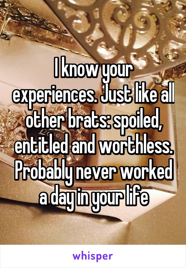 I know your experiences. Just like all other brats: spoiled, entitled and worthless. Probably never worked a day in your life