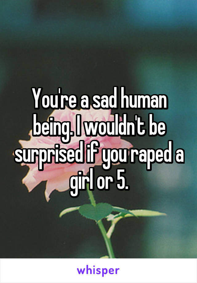 You're a sad human being. I wouldn't be surprised if you raped a girl or 5.