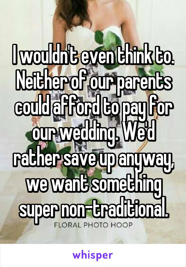 I wouldn't even think to. Neither of our parents could afford to pay for our wedding. We'd rather save up anyway, we want something super non-traditional.