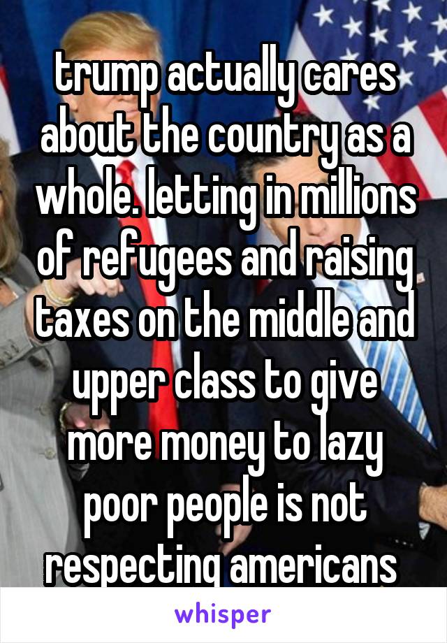 trump actually cares about the country as a whole. letting in millions of refugees and raising taxes on the middle and upper class to give more money to lazy poor people is not respecting americans 