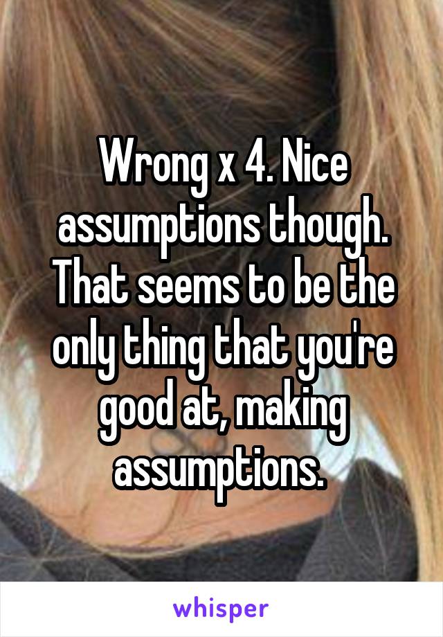 Wrong x 4. Nice assumptions though. That seems to be the only thing that you're good at, making assumptions. 