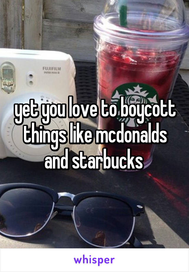 yet you love to boycott things like mcdonalds and starbucks 