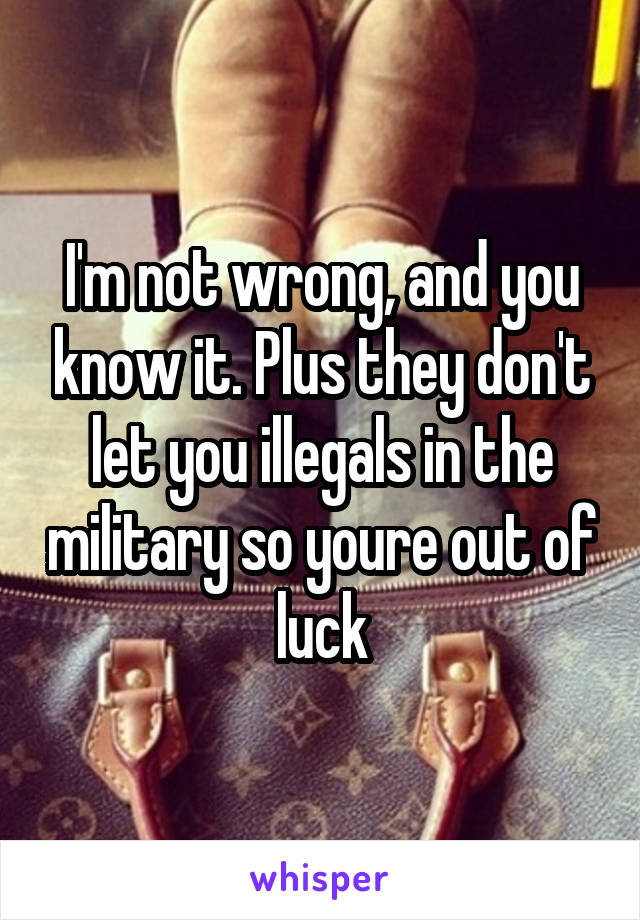 I'm not wrong, and you know it. Plus they don't let you illegals in the military so youre out of luck