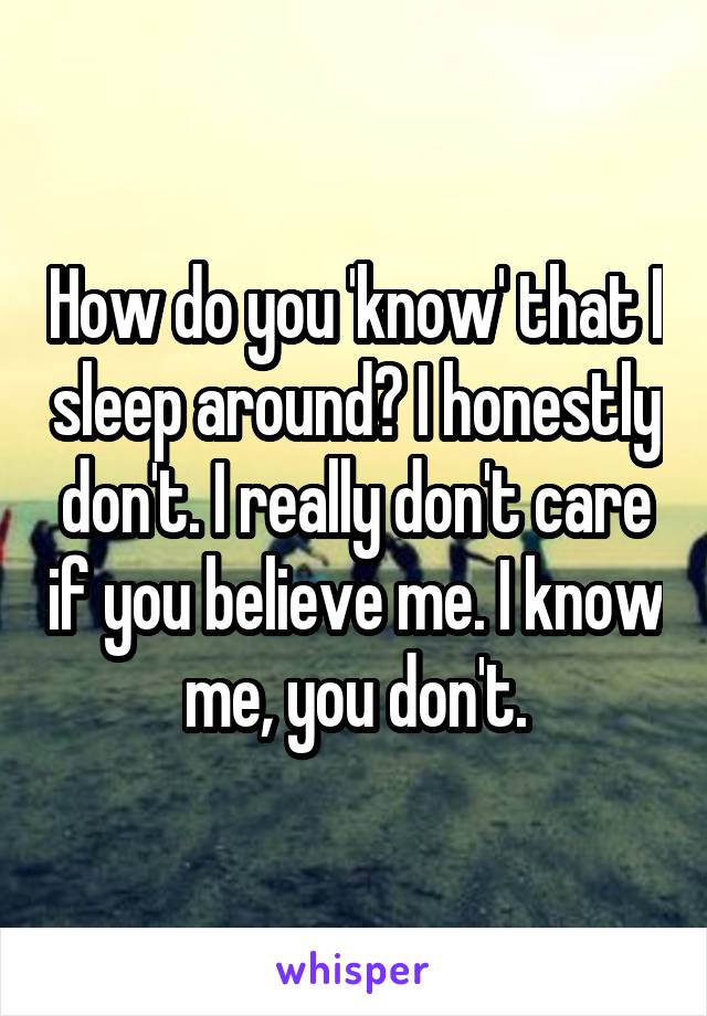 How do you 'know' that I sleep around? I honestly don't. I really don't care if you believe me. I know me, you don't.