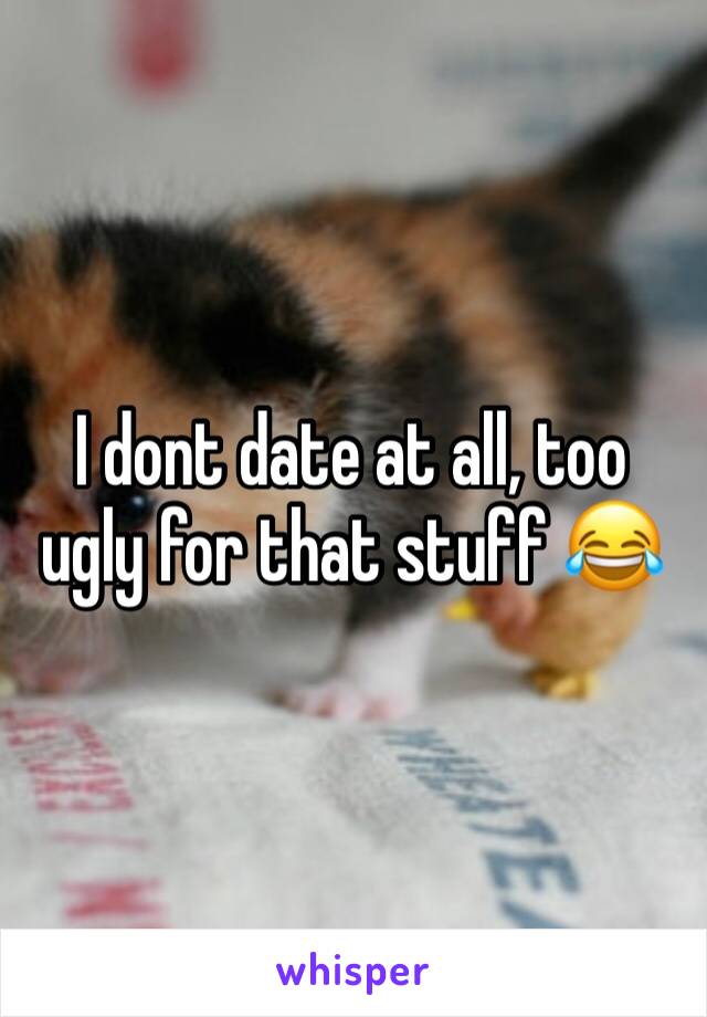 I dont date at all, too ugly for that stuff 😂
