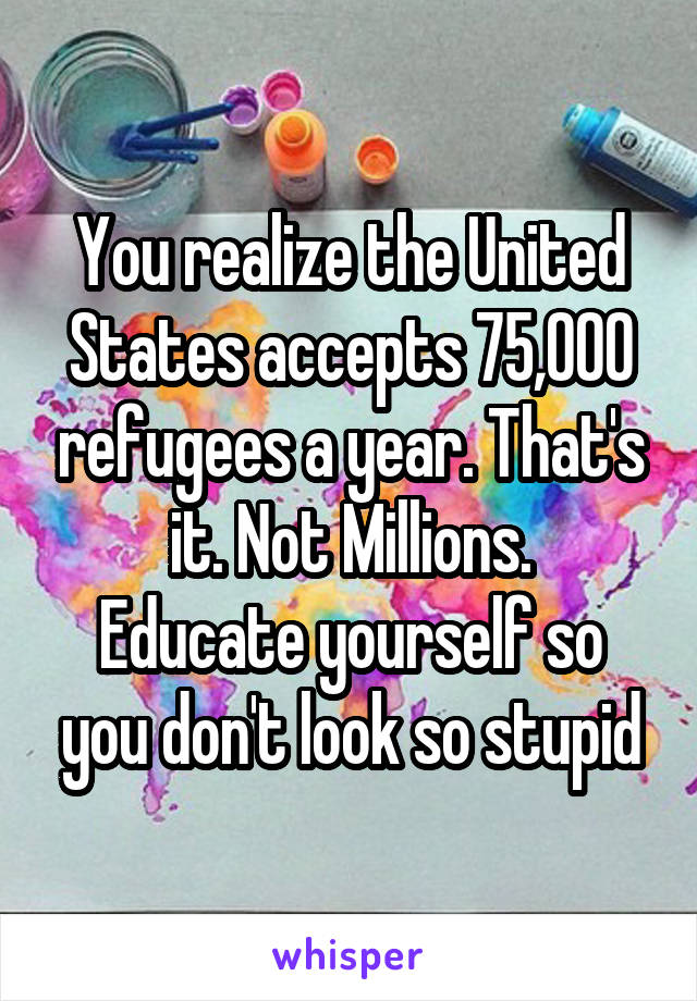 You realize the United States accepts 75,000 refugees a year. That's it. Not Millions.
Educate yourself so you don't look so stupid