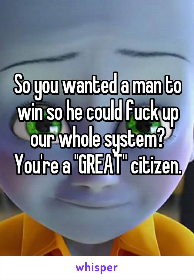 So you wanted a man to win so he could fuck up our whole system? You're a "GREAT" citizen. 