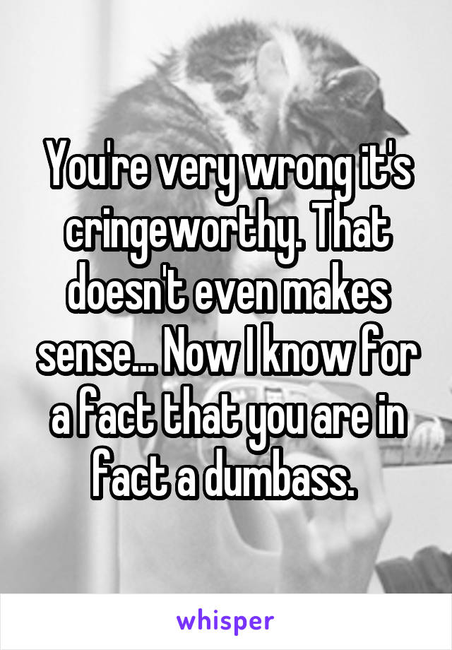 You're very wrong it's cringeworthy. That doesn't even makes sense... Now I know for a fact that you are in fact a dumbass. 