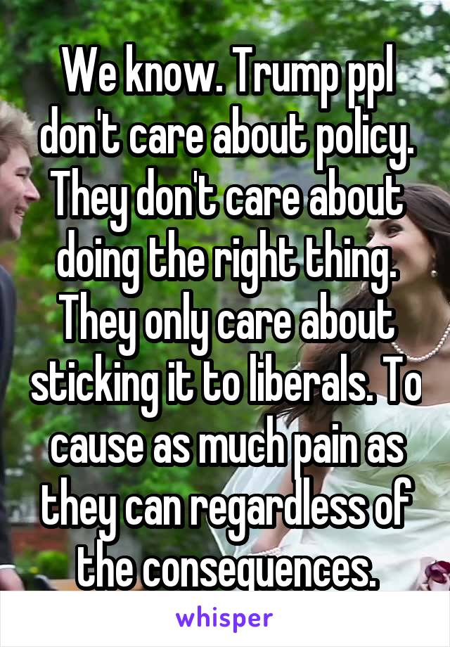 We know. Trump ppl don't care about policy. They don't care about doing the right thing. They only care about sticking it to liberals. To cause as much pain as they can regardless of the consequences.