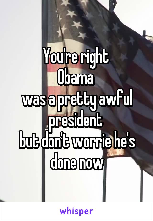 You're right 
Obama 
was a pretty awful president 
but don't worrie he's done now