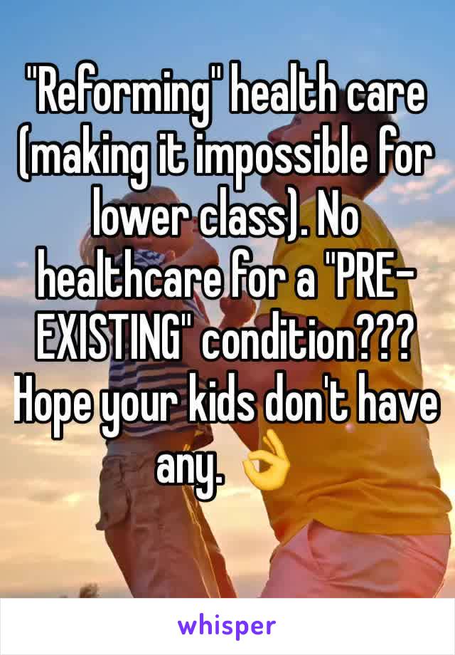 "Reforming" health care (making it impossible for lower class). No healthcare for a "PRE-EXISTING" condition??? Hope your kids don't have any. 👌