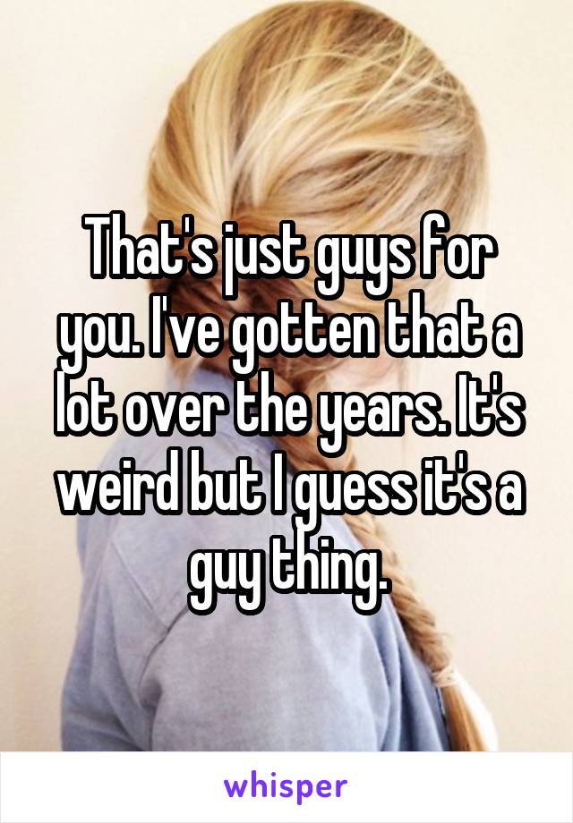 That's just guys for you. I've gotten that a lot over the years. It's weird but I guess it's a guy thing.