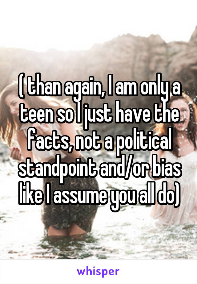 ( than again, I am only a teen so I just have the facts, not a political standpoint and/or bias like I assume you all do)